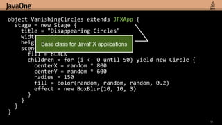 object VanishingCircles extends JFXApp {
  stage = new Stage {
    title = "Disappearing Circles"
    width = 800
    height Base class for JavaFX applications
            = 600
    scene = new Scene {
      fill = BLACK
      children = for (i <- 0 until 50) yield new Circle {
        centerX = random * 800
        centerY = random * 600
        radius = 150
        fill = color(random, random, random, 0.2)
        effect = new BoxBlur(10, 10, 3)
      }
    }
  }
}
                                                            54
 