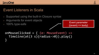 Event Listeners in Scala
>   Supported using the built-in Closure syntax
>   Arguments for event objects
                                                  Event parameter
>   100% type-safe                                {(event) => body}


    onMouseClicked = { (e: MouseEvent) =>
      Timeline(at(3 s){radius->0}).play()
    }


                                                                      65
 