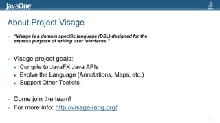 About Project Visage
>   “Visage is a domain specific language (DSL) designed for the
    express purpose of writing user interfaces.”



>   Visage project goals:
       Compile to JavaFX Java APIs
       Evolve the Language (Annotations, Maps, etc.)
       Support Other Toolkits

>   Come join the team!
>   For more info: http://visage-lang.org/
                                                                   68
 