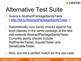 @oldJavaGuy#JavaLand2016 bit.ly/hackingJava
Alternative Test Suite
• Guava’s AbstractPackageSanityTests
( http://bit.ly/AbstractPackageSanityTests )
• Automatically runs sanity checks against top
level classes in the same package of the test
that extends AbstractPackageSanityTests.
Currently sanity checks include
NullPointerTester, EqualsTester and
SerializableTester.
• Nice, but not a perfect match for this use case
 