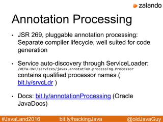 @oldJavaGuy#JavaLand2016 bit.ly/hackingJava
Annotation Processing
• JSR 269, pluggable annotation processing:
Separate compiler lifecycle, well suited for code
generation
• Service auto-discovery through ServiceLoader:
/META-INF/services/javax.annotation.processing.Processor
contains qualified processor names (
bit.ly/srvcLdr )
• Docs: bit.ly/annotationProcessing (Oracle
JavaDocs)
 