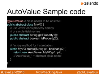 @oldJavaGuy#JavaLand2016 bit.ly/hackingJava
AutoValue Sample code
@AutoValue // class needs to be abstract
public abstract class MyVO {
// use JavaBeans property names
// or simple field names
public abstract String getProperty1();
public abstract boolean isProperty2();
// factory method for instantiation
static MyVO create(String p1, boolean p2){
return new AutoValue_MyVO(p1, p2);
//"AutoValue_" + abstract class name
}
}
 