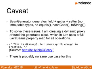 @oldJavaGuy#JavaLand2016 bit.ly/hackingJava
Caveat
• BeanGenerator generates field + getter + setter (no
immutable types, no equals(), hashCode(), toString())
• To solve these issues, I am creating a dynamic proxy
around the generated class, which in turn uses a full
JavaBeans property map for all operations.
• /* This is O(scary), but seems quick enough in
practice. */
(Source: http://bit.ly/bigOScary )
• There is probably no sane use case for this
 