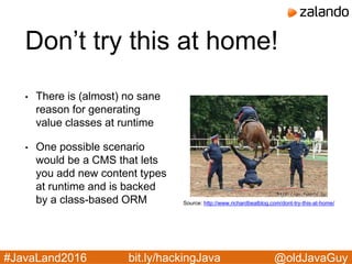 @oldJavaGuy#JavaLand2016 bit.ly/hackingJava
Don’t try this at home!
• There is (almost) no sane
reason for generating
value classes at runtime
• One possible scenario
would be a CMS that lets
you add new content types
at runtime and is backed
by a class-based ORM Source: http://www.richardbealblog.com/dont-try-this-at-home/
 