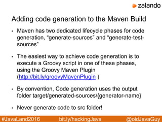 @oldJavaGuy#JavaLand2016 bit.ly/hackingJava
Adding code generation to the Maven Build
• Maven has two dedicated lifecycle phases for code
generation, “generate-sources” and “generate-test-
sources”
• The easiest way to achieve code generation is to
execute a Groovy script in one of these phases,
using the Groovy Maven Plugin
(http://bit.ly/groovyMavenPlugin )
• By convention, Code generation uses the output
folder target/generated-sources/{generator-name}
• Never generate code to src folder!
 