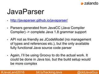 @oldJavaGuy#JavaLand2016 bit.ly/hackingJava
JavaParser
• http://javaparser.github.io/javaparser/
• Parsers generated from JavaCC (Java Compiler
Compiler) -> complete Java 1.8 grammar support
• API not as friendly as JCodeModel (no management
of types and references etc.), but the only available
fully functional Java source code parser
• Again, I’ll be using Groovy to do the actual work. It
could be done in Java too, but the build setup would
be more complex
 
