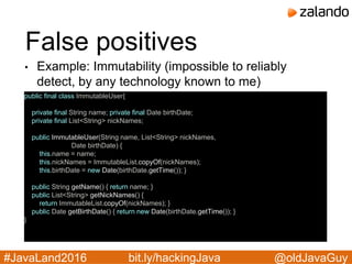 @oldJavaGuy#JavaLand2016 bit.ly/hackingJava
False positives
• Example: Immutability (impossible to reliably
detect, by any technology known to me)
public final class ImmutableUser{
private final String name; private final Date birthDate;
private final List<String> nickNames;
public ImmutableUser(String name, List<String> nickNames,
Date birthDate) {
this.name = name;
this.nickNames = ImmutableList.copyOf(nickNames);
this.birthDate = new Date(birthDate.getTime()); }
public String getName() { return name; }
public List<String> getNickNames() {
return ImmutableList.copyOf(nickNames); }
public Date getBirthDate() { return new Date(birthDate.getTime()); }
}
 