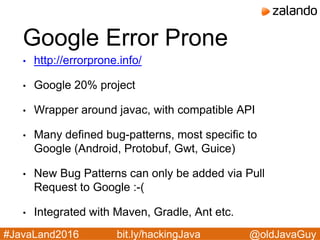 @oldJavaGuy#JavaLand2016 bit.ly/hackingJava
Google Error Prone
• http://errorprone.info/
• Google 20% project
• Wrapper around javac, with compatible API
• Many defined bug-patterns, most specific to
Google (Android, Protobuf, Gwt, Guice)
• New Bug Patterns can only be added via Pull
Request to Google :-(
• Integrated with Maven, Gradle, Ant etc.
 