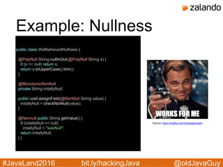@oldJavaGuy#JavaLand2016 bit.ly/hackingJava
Example: Nullness
public class WellbehavedNullness {
@PolyNull String nullInOut(@PolyNull String s) {
if (s == null) return s;
return s.toUpperCase().trim();
}
@MonotonicNonNull
private String initallyNull;
public void assignField(@NonNull String value) {
initallyNull = checkNotNull(value);
}
@Nonnull public String getValue() {
if (initallyNull == null)
initallyNull = "wasNull";
return initallyNull;
} }
Source: https://imgflip.com/memegenerator
 