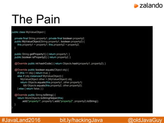 @oldJavaGuy#JavaLand2016 bit.ly/hackingJava
The Pain
public class MyValueObject {
private final String property1; private final boolean property2;
public MyValueObject(String property1, boolean property2) {
this.property1 = property1; this.property2 = property2;
}
public String getProperty1() { return property1; }
public boolean isProperty2() { return property2; }
@Override public int hashCode() { return Objects.hash(property1, property2); }
@Override public boolean equals(Object obj) {
if (this == obj) { return true; }
else if (obj instanceof MyValueObject) {
MyValueObject other = (MyValueObject) obj;
return Objects.equals(this.property1, other.property1)
&& Objects.equals(this.property2, other.property2);
} else { return false; } }
@Override public String toString() {
return MoreObjects.toStringHelper(this)
.add("property1", property1).add("property2", property2).toString();
}
}
 
