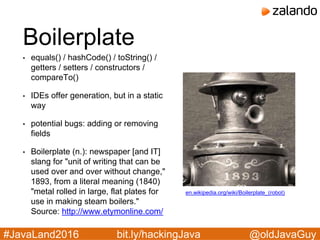 @oldJavaGuy#JavaLand2016 bit.ly/hackingJava
Boilerplate
• equals() / hashCode() / toString() /
getters / setters / constructors /
compareTo()
• IDEs offer generation, but in a static
way
• potential bugs: adding or removing
fields
• Boilerplate (n.): newspaper [and IT]
slang for "unit of writing that can be
used over and over without change,"
1893, from a literal meaning (1840)
"metal rolled in large, flat plates for
use in making steam boilers."
Source: http://www.etymonline.com/
en.wikipedia.org/wiki/Boilerplate_(robot)
 