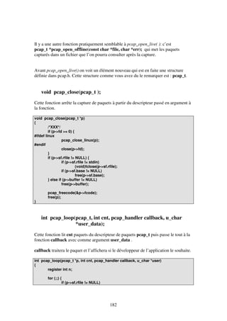 Il y a une autre fonction pratiquement semblable à pcap_open_live( ): c’est
pcap_t *pcap_open_offline(const char *file, char *err); qui met les paquets
capturés dans un fichier que l’on pourra consulter après la capture.
Avant pcap_open_live() on voit un élément nouveau qui est en faite une structure
définie dans pcap.h. Cette structure comme vous avez du le remarquer est : pcap_t.

void pcap_close(pcap_t );
Cette fonction arrête la capture de paquets à partir du descripteur passé en argument à
la fonction.
void pcap_close(pcap_t *p)
{
/*XXX*/
if (p->fd >= 0) {
#ifdef linux
pcap_close_linux(p);
#endif
close(p->fd);
}
if (p->sf.rfile != NULL) {
if (p->sf.rfile != stdin)
(void)fclose(p->sf.rfile);
if (p->sf.base != NULL)
free(p->sf.base);
} else if (p->buffer != NULL)
free(p->buffer);

}

pcap_freecode(&p->fcode);
free(p);

int pcap_loop(pcap_t, int cnt, pcap_handler callback, u_char
*user_data);
Cette fonction lit cnt paquets du descripteur de paquets pcap_t puis passe le tout à la
fonction callback avec comme argument user_data .
callback traitera le paquet et l’affichera si le développeur de l’application le souhaite.
int pcap_loop(pcap_t *p, int cnt, pcap_handler callback, u_char *user)
{
register int n;
for (;;) {
if (p->sf.rfile != NULL)

182

 