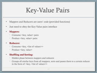 17
Key-Value Pairs
• Mappers and Reducers are users’ code (provided functions)
• Just need to obey the Key-Value pairs interface
• Mappers:
• Consume <key, value> pairs
• Produce <key, value> pairs
• Reducers:
• Consume <key, <list of values>>
• Produce <key, value>
• Shuffling and Sorting:
• Hidden phase between mappers and reducers
• Groups all similar keys from all mappers, sorts and passes them to a certain reducer
in the form of <key, <list of values>>
 