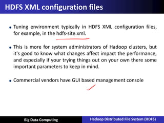Vu Pham
HDFS XML configuration files
Tuning environment typically in HDFS XML configuration files,
for example, in the hdfs-site.xml.
This is more for system administrators of Hadoop clusters, but
it's good to know what changes affect impact the performance,
and especially if your trying things out on your own there some
important parameters to keep in mind.
Commercial vendors have GUI based management console
Big Data Computing Hadoop Distributed File System (HDFS)
 
