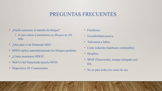 PREGUNTAS FRECUENTES
• ¿Puedo aumentar el tamaño de bloque?
• Sí, pero afecta al paralelismo (ej: Bloques de 256
MB).
• ¿Qué pasa si un Datanode falla?
• HDFS replica automáticamente los bloques perdidos.
• ¿Cómo monitoreo HDFS?
• Web UI del Namenode (puerto 9870).
• Diapositiva 20: Conclusiones
• Fortalezas:
• Escalabilidad masiva.
• Tolerancia a fallos.
• Coste reducido (hardware commodity).
• Desafíos:
• SPOF (Namenode), aunque mitigado con
HA.
• No es para todos los casos de uso.
 
