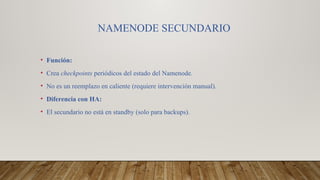 NAMENODE SECUNDARIO
• Función:
• Crea checkpoints periódicos del estado del Namenode.
• No es un reemplazo en caliente (requiere intervención manual).
• Diferencia con HA:
• El secundario no está en standby (solo para backups).
 