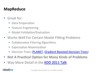 MapReduce	
  

•  Great	
  for:	
  
    •  Data	
  PreparaFon	
  
    •  Feature	
  Engineering	
  
    •  Model	
  ValidaFon/EvaluaFon	
  
•  Works	
  Well	
  For	
  Certain	
  Model	
  Fing	
  Problems	
  
    •  CollaboraFve	
  Filtering	
  Algorithms	
  
    •  ExpectaFon	
  MaximizaFon	
  
    •  Decision	
  Trees	
  (PLANET;	
  Gradient	
  Boosted	
  Decision	
  Trees)	
  
•  Not	
  A	
  PracIcal	
  OpIon	
  for	
  Many	
  Kinds	
  of	
  Problems	
  
•  Way	
  More	
  Detail	
  in	
  the	
  KDD	
  2011	
  Talk	
  
                          Copyright	
  2012	
  Cloudera	
  Inc.	
  All	
  rights	
  reserved	
  
 