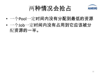 两种情况会抢占
• 一个Pool一定时间内没有分配到最低的资源
• 一个Job一定时间内没有占用到它应该被分
  配资源的一半。




                      10
 