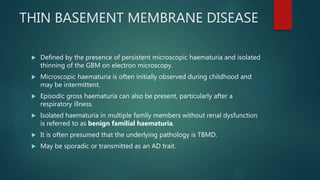 THIN BASEMENT MEMBRANE DISEASE
 Defined by the presence of persistent microscopic haematuria and isolated
thinning of the GBM on electron microscopy.
 Microscopic haematuria is often initially observed during childhood and
may be intermittent.
 Episodic gross haematuria can also be present, particularly after a
respiratory illness.
 Isolated haematuria in multiple family members without renal dysfunction
is referred to as benign familial haematuria.
 It is often presumed that the underlying pathology is TBMD.
 May be sporadic or transmitted as an AD trait.
 