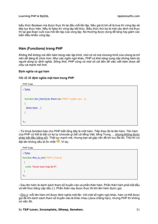 Learning PHP & MySQL                                                            Updatesofts.com


biểu thức Boolean mà được thực thi tại đầu mỗi lần lặp. Nếu giá trị trả về là true thì vòng lặp sẽ
tiếp tục thực hiện. Nếu là false thì vòng lặp kết thúc. Biểu thức thứ ba là một câu lệnh mà thực
thi tại giai đoạn cuối của mỗi lần lặp của vòng lặp. Nó thường được dùng để tăng hay giảm các
biến điều khiển vòng lặp .



Hàm (Functions) trong PHP
Không thể không nói đến hàm trong việc lập trình, nhờ có nó mà chương trình của chúng ta trở
nên dễ dàng tổ chức hơn. Như các ngôn ngữ khác, PHP có khả năng cung cấp những hàm do
người dùng tự định nghĩa. Đồng thời, PHP cũng có một số cải tiến để việc viết hàm được dễ
chịu và mạnh mẽ hơn.

Định nghĩa và gọi hàm

Rất dễ để định nghĩa một hàm trong PHP:

   PHP Code:

   <?php


    function tên_hàm([các tham s&#7889; truyền vào ...])
    {
        [thân hàm ...]
    }


   ?>


- Từ khoá function báo cho PHP biết rằng đây là một hàm. Tiếp theo đó là tên hàm. Tên hàm
của PHP có thể là bất cứ ký tự Unicode gì (kể cả tiếng Việt, tiếng Trung…, nhưng không được
phép bắt đầu bằng số). Thật sự mạnh mẽ, nhưng bạn sẽ gặp vấn đề khi lưu file đó. Thôi thì cứ
đặt tên không dấu là ổn nhất . Ví dụ:

   PHP Code:

   <?php
   function this_is_m&#7897;t_hàm()
    {
        echo "Hoàn toàn hợp lệ !!!";
    }
   ?>


- Sau tên hàm là danh sách tham số truyền vào và phần thân hàm. Phần thân hàm phải bắt đầu
và kết thúc bằng cặp dấu { }. Phần thân này được thực thi khi tên hàm đựơc gọi.

- Chú ý: mỗi tên hàm chỉ được định nghĩa một lần. Với một số ngôn ngữ khác, hàm có thể được
gọi đè khi danh sách tham số truyền vào là khác nhau (Java chẳng hạn), nhưng PHP thì không
có việc đó.

By TXP Lover, Incomplete, iSheep, Seneken.                                                     31
 