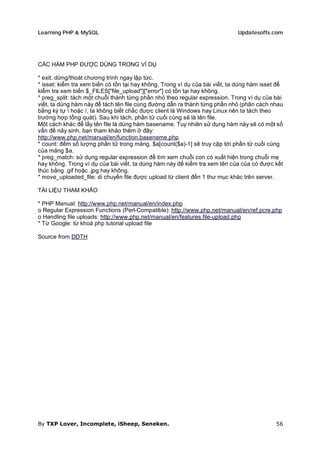 Learning PHP & MySQL                                                         Updatesofts.com




CÁC HÀM PHP ĐƯỢC DÙNG TRONG VÍ DỤ

* exit: dừng/thoát chương trình ngay lập tức.
* isset: kiểm tra xem biến có tồn tại hay không. Trong ví dụ của bài viết, ta dùng hàm isset để
kiểm tra xem biến $_FILES["file_upload"]["error"] có tồn tại hay không.
* preg_split: tách một chuỗi thành từng phần nhỏ theo regular expression. Trong ví dụ của bài
viết, ta dùng hàm này để tách tên file cùng đường dẫn ra thành từng phần nhỏ (phân cách nhau
bằng ký tự  hoặc /, ta không biết chắc được client là Windows hay Linux nên ta tách theo
trường hợp tổng quát). Sau khi tách, phần tử cuối cùng sẽ là tên file.
Một cách khác để lấy tên file là dùng hàm basename. Tuy nhiên sử dụng hàm này sẽ có một số
vấn đề nảy sinh, bạn tham khảo thêm ở đây:
http://www.php.net/manual/en/function.basename.php.
* count: đếm số lượng phần tử trong mảng. $a[count($a)-1] sẽ truy cập tới phần tử cuối cùng
của mảng $a.
* preg_match: sử dụng regular expression để tìm xem chuỗi con có xuất hiện trong chuỗi mẹ
hay không. Trong ví dụ của bài viết, ta dùng hàm này để kiểm tra xem tên của của có được kết
thúc bằng .gif hoặc .jpg hay không.
* move_uploaded_file: di chuyển file được upload từ client đến 1 thư mục khác trên server.

TÀI LIỆU THAM KHẢO

* PHP Manual: http://www.php.net/manual/en/index.php
o Regular Expression Functions (Perl-Compatible): http://www.php.net/manual/en/ref.pcre.php
o Handling file uploads: http://www.php.net/manual/en/features.file-upload.php
* Từ Google: từ khoá php tutorial upload file

Source from DDTH




By TXP Lover, Incomplete, iSheep, Seneken.                                                  56
 