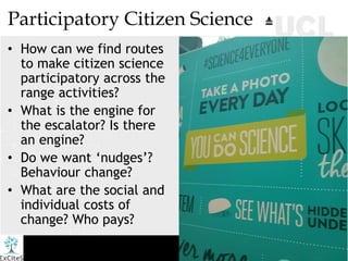 Participatory Citizen Science
• How can we find routes
to make citizen science
participatory across the
range activities?
• What is the engine for
the escalator? Is there
an engine?
• Do we want ‘nudges’?
Behaviour change?
• What are the social and
individual costs of
change? Who pays?
 