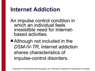Internet Addiction An impulse control condition in which an individual feels irresistible need for Internet-based activities. Although not included in the  DSM-IV-TR , Internet addiction shares characteristics of impulse-control disorders. Copyright © The McGraw-Hill Companies, Inc. Permission required for reproduction or display. 