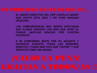 NO PODEMOS OLVIDARNOS DE…
EL EQUIPO DIRECTIVO DEL CEIP CASTILLO QADRIT
QUE APOYÓ ESTA IDEA Y NO PUSO NINGUNA
OBJECIÓN.
LOS COMPAÑEROS/AS QUE VIERON AFECTADAS
SUS CLASES DURANTE LOS DÍAS QUE DURÓ EL
PASAJE. ¡MUCHAS GRACIAS POR VUESTRA
PACIENCIA!
A MI COMPAÑERA MAITE POR SU AGUANTE Y
PACIENCIA DURANTE TODAS LAS SESIONES,
ENSAYOS Y PASES QUE TUVO QUE “SUFRIR” Y QUE
DISFRUTÓ COMO UNA ENANA.
¡VALIÓ LA PENA!
GRACIAS A TODOS/AS !!!
 