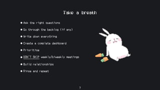 Take a breath
• Ask the right questions
• Go through the backlog (if any)
• Write down everything
• Create a complete dashboard
• Prioritise
• DON’T SKIP weekly/biweekly meetings
• Build relationships
• Rinse and repeat
7
 