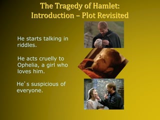 He starts talking in
riddles.
He acts cruelly to
Ophelia, a girl who
loves him.
He’s suspicious of
everyone.
The Tragedy of Hamlet:
Introduction – Plot Revisited
 