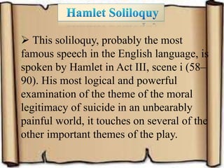  This soliloquy, probably the most
famous speech in the English language, is
spoken by Hamlet in Act III, scene i (58–
90). His most logical and powerful
examination of the theme of the moral
legitimacy of suicide in an unbearably
painful world, it touches on several of the
other important themes of the play.
 