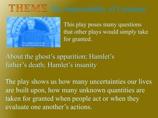 The Impossibility of Certainty
About the ghost’s apparition; Hamlet’s
father’s death; Hamlet’s insanity
The play shows us how many uncertainties our lives
are built upon, how many unknown quantities are
taken for granted when people act or when they
evaluate one another’s actions.
This play poses many questions
that other plays would simply take
for granted.
 