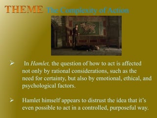 The Complexity of Action
 In Hamlet, the question of how to act is affected
not only by rational considerations, such as the
need for certainty, but also by emotional, ethical, and
psychological factors.
 Hamlet himself appears to distrust the idea that it’s
even possible to act in a controlled, purposeful way.
 