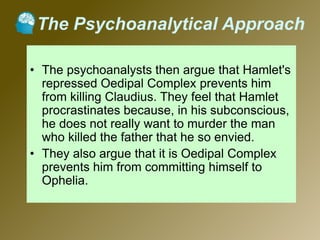 The Psychoanalytical Approach
• The psychoanalysts then argue that Hamlet's
repressed Oedipal Complex prevents him
from killing Claudius. They feel that Hamlet
procrastinates because, in his subconscious,
he does not really want to murder the man
who killed the father that he so envied.
• They also argue that it is Oedipal Complex
prevents him from committing himself to
Ophelia.
 