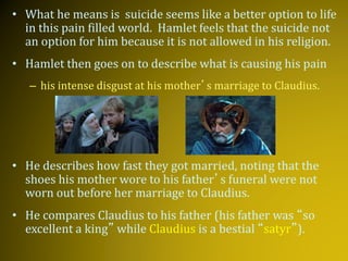 • What he means is suicide seems like a better option to life
in this pain filled world. Hamlet feels that the suicide not
an option for him because it is not allowed in his religion.
• Hamlet then goes on to describe what is causing his pain
– his intense disgust at his mother’s marriage to Claudius.
• He describes how fast they got married, noting that the
shoes his mother wore to his father’s funeral were not
worn out before her marriage to Claudius.
• He compares Claudius to his father (his father was “so
excellent a king” while Claudius is a bestial “satyr”).
 