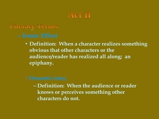 – Ironic Effect
• Definition: When a character realizes something
obvious that other characters or the
audience/reader has realized all along; an
epiphany.
• Dramatic Irony
– Definition: When the audience or reader
knows or perceives something other
characters do not.
 