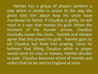 Hamlet has a group of players perform a
play which is similar in action to the way the
ghost told him about how his uncle have
murdered his father. If Claudius is guilty, he will
react in a way that reveals his guilt. When the
moment of the murder arrives, Claudius
hurriedly leaves the room. Hamlet and Horatio
agree that this proves his guilt. Hamlet goes to
kill Claudius but finds him praying. Since he
believes that killing Claudius while in prayer
would send his soul to heaven, Hamlet decides
to wait. Claudius becomes afraid of Hamlet and
orders that he be sent to England at once.
 