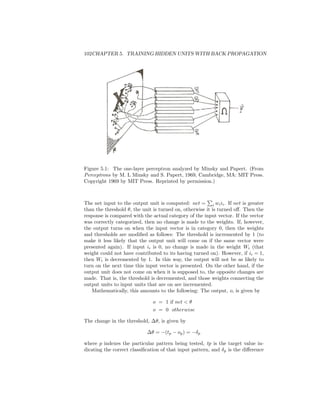 102CHAPTER 5. TRAINING HIDDEN UNITS WITH BACK PROPAGATION
Figure 5.1: The one-layer perceptron analyzed by Minsky and Papert. (From
Perceptrons by M. L Minsky and S. Papert, 1969, Cambridge, MA: MIT Press.
Copyright 1969 by MIT Press. Reprinted by permission.)
The net input to the output unit is computed: net = i wiii. If net is greater
than the threshold θ, the unit is turned on, otherwise it is turned oﬀ. Then the
response is compared with the actual category of the input vector. If the vector
was correctly categorized, then no change is made to the weights. If, however,
the output turns on when the input vector is in category 0, then the weights
and thresholds are modiﬁed as follows: The threshold is incremented by 1 (to
make it less likely that the output unit will come on if the same vector were
presented again). If input ii is 0, no change is made in the weight Wi (that
weight could not have contributed to its having turned on). However, if ii = 1,
then Wi is decremented by 1. In this way, the output will not be as likely to
turn on the next time this input vector is presented. On the other hand, if the
output unit does not come on when it is supposed to, the opposite changes are
made. That is, the threshold is decremented, and those weights connecting the
output units to input units that are on are incremented.
Mathematically, this amounts to the following: The output, o, is given by
o = 1 if net < θ
o = 0 otherwise
The change in the threshold, ∆θ, is given by
∆θ = −(tp − op) = −δp
where p indexes the particular pattern being tested, tp is the target value in-
dicating the correct classiﬁcation of that input pattern, and δp is the diﬀerence
 