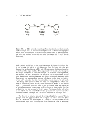 5.1. BACKGROUND 111
Figure 5.9: A 1:1:1 network, consisting of one input unit, one hidden unit,
and one output unit. In the text discussing the chain of eﬀects of changing the
weight from the input unit to the hidden unit on the error at the output unit,
the index i is used for the output unit, j for the hidden unit j, and k for the
input unit.
such a weight would have on the error in this case. It should be obvious that
if you increase the weight to the hidden unit from the input unit, that will
increase the net input to the hidden unit j by an amount that depends on the
activation of the input unit k. If the input unit were inactive, the change in
the weight would have no eﬀect; the stronger the activation of the input unit,
the stronger the eﬀect of changing the weight on the net input to the hidden
unit. This change, you should also see, will in turn increase the activation of the
hidden unit; the amoung of the increase will depend on the slope (derivative)
of the unit’s activation function evaluated at the current value of its net input.
This change in the activation with then aﬀect the net input to the output unit
i by an amount depending on the current value of the weight to unit i from
unit j. This change in the net input to unit i will then aﬀect the activation
of unit i by an amount proportional to the derivative of its activation function
evaluated at the current value of its net input. This change in the activation
of the output unit will then aﬀect the error by an amount proportional to the
diﬀerence between the target and the current activation of the output unit.
The above is an intuitive account of corresponding to the series of factors
you get when you apply the chain rule to unpack the partial derivative of the
error at the output unit with respect to a change in the weight to the hidden
unit from the input unit. Applying this to the case of the error on pattern p,
 