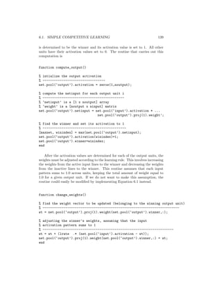 6.1. SIMPLE COMPETITIVE LEARNING 139
is determined to be the winner and its activation value is set to 1. All other
units have their activation values set to 0. The routine that carries out this
computation is
function compute_output()
% intialize the output activation
% ---------------------------------
net.pool(‘output’).activation = zeros(1,noutput);
% compute the netinput for each output unit i
% -------------------------------------------
% ‘netinput’ is a [1 x noutput] array
% ‘weight’ is a [noutput x ninput] matrix
net.pool(‘output’).netinput = net.pool(‘input’).activation * ...
net.pool(‘output’).proj(1).weight’;
% find the winner and set its activation to 1
% --------------------------------------------
[maxnet, winindex] = max(net.pool(‘output’).netinput);
net.pool(‘output’).activation(winindex)=1;
net.pool(‘output’).winner=winindex;
end
After the activation values are determined for each of the output units, the
weights must be adjusted according to the learning rule. This involves increasing
the weights from the active input lines to the winner and decreasing the weights
from the inactive lines to the winner. This routine assumes that each input
pattern sums to 1.0 across units, keeping the total amount of weight equal to
1.0 for a given output unit. If we do not want to make this assumption, the
routine could easily be modiﬁed by implementing Equation 6.1 instead.
function change_weights()
% find the weight vector to be updated (belonging to the winning output unit)
% ------------------------------------------------------------------------
wt = net.pool(‘output’).proj(1).weight(net.pool(‘output’).winner,:);
% adjusting the winner’s weights, assuming that the input
% activation pattern sums to 1
% ---------------------------------------------------------------------
wt = wt + (lrate .* (net.pool(‘input’).activation - wt));
net.pool(‘output’).proj(1).weight(net.pool(‘output’).winner,:) = wt;
end
 
