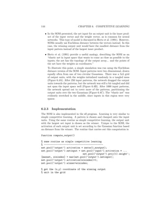 144 CHAPTER 6. COMPETITIVE LEARNING
• In the SOM presented, the net input for an output unit is the inner prod-
uct of the input vector and the weight vector, as is common for neural
networks. This type of model is discussed in Hertz et al. (1991). However,
SOMs usually use Euclidean distance between the vectors instead. In this
case, the winning output unit would have the smallest distance from the
input pattern instead of the largest inner product.
• Hertz et al. (1991) provide a useful analogy, describing the SOM as an
“elastic net in input space that wants to come as close as possible to the
inputs; the net has the topology of the output array... and the points of
the net have the weights as coordinates.”
To illustrate this point, a simple simulation was run using the Euclidean
distance version of the SOM. Input patterns were two dimensional, drawn
equally often from one of two circular Gaussians. There was a 5x5 grid
of output units, with the weights initialized randomly in a tangled mess
(Figure 6.4A). After 250 input patterns, the network dragged the output
units towards the patterns, but the network was still a bit tangled and did
not span the input space well (Figure 6.4B). After 1000 input patterns,
the network spread out to cover more of the patterns, partitioning the
output units over the two Gaussians (Figure 6.4C). The “elastic net” was
evidently stretched in the middle, since inputs in this region were very
sparse.
6.2.3 Implementation
The SOM is also implemented in the cl program. Learning is very similar to
simple competitive learning. A pattern is chosen and clamped onto the input
units. Using the same routine as simple competitive learning, the output unit
with the largest net input is chosen as the winner. Unique to the SOM, the
activation of each output unit is set according to the Gaussian function based
on distance from the winner. The routine that carries out this computation is:
function compute_output()
% same routine as simple competitive learning
% --------------------------------------------
net.pool(‘output’).activation = zeros(1,noutput);
net.pool(‘output’).netinput = net.pool(‘input’).activation * ...
net.pool(‘output’).proj(1).weight’;
[maxnet, winindex] = max(net.pool(‘output’).netinput);
net.pool(‘output’).activation(winindex)=1;
net.pool(‘output’).winner=winindex;
% get the (x,y) coordinate of the winning output
% unit in the grid
 