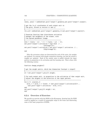 146 CHAPTER 6. COMPETITIVE LEARNING
% ---------------------------------------------
[xwin, ywin] = ind2sub(net.pool(‘output’).geometry,net.pool(‘output’).winner);
% get the (x,y) coordinates of each output unit in
% the grid, stored in vectors ri and rj
% -------------------------------------------------
[ri,rj]= ind2sub(net.pool(‘output’).geometry,(1:net.pool(‘output’).nunits));
% Gaussian function that distributes activation
% amongst the neighbors of the winner, with
% the spread parameter lrange
% --------------------------------------------
dist = ((xwin - ri) .^ 2 ) + ((ywin - rj) .^ 2);
net.pool(‘output’).activation = exp(-dist ./...
(2*lrange^2));
net.pool(‘output’).activation = net.pool(‘output’).activation ./...
(2*pi*lrange^2);
end
After the activation values are determined for each of the units, the weights
are updated. In contrast with simple competitive learning, not just the winner’s
weights are updated. Each of the output units is pulled towards the input
pattern in proportion to its activation and the learning rate. This is done with
the following routine:
function change_weights()
% get the weight matrix, which has dimensions [noutput x ninput]
% --------------------------------------------------------------------
wt = net.pool(‘output’).proj(1).weight;
% for each output unit, in proportion to the activation of that output unit,
% adjust the weights in the direction of the input pattern
% ---------------------------------------------------------------------
for k =1 :size(wt,1)
wt(k,:) = wt(k,:) + (lrate .* (net.pool(‘output’).activation(k)*...
(net.pool(‘input’).activation - wt(k,:))));
end
net.pool(‘output’).proj(1).weight = wt;
end
6.2.4 Overview of Exercises
We provide an exercise with the SOM in the cl program, showing how the SOM
could be applied as a model of topographic maps in the brain and illustrating
some of the basic properties of SOMs.
 