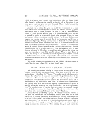 192 CHAPTER 9. TEMPORAL-DIFFERENCE LEARNING
choose an action, it must evaluate each possible next state and obtain a state
value for each. In this case, the possible next states will be determined by the
open spaces where an agent can place its mark. Once a choice is made, the
environment is updated to reﬂect the new state.
Another way in which the agent can modify its environment is to learn
state-action values instead of just state values. We deﬁne a function Q(·) from
state-action pairs to values such that the value of Q(st, at) is the expected
return for taking action at while in state st. In neural networks, the Q function
is realized by having a subset of the input units represent the current state
and another subset represent the possible actions. For the sake of illustration,
suppose our learning agent is a robot that is moving around a grid world to
ﬁnd pieces of garbage. We may have a portion of the input vector to represent
sensory information that is available to the robot at its current location in the
grid - this portion corresponds to the state in the Q function. Another portion
would be a vector for each possible action that the robot can take. Suppose
that our robot can go forward, back, left, right, and pickup a piece of trash
directly in front of it. Therefore, we would have a ﬁve place action vector, one
place corresponding to each of the possible actions. When we must choose an
action, we simply ﬁx the current state on the input vector and turn on each
of the ﬁve action units in turn, computing the value for each. The next action
is chosen from these state-action values and the environment state is modiﬁed
accordingly.
The update equation for learning state-action values is the same in form as
that of learning state values which we have already seen:
Q(st, at) ← Q(st, at) + α[rt+1 + γQ(st+1, at+1) − Q(st, at)].
This update rule is called SARSA for State Action Reward State Action
because it uses the state and action of time t along with the reward, state, and
action of time t + 1 to form the TD error. This update rule is called associative
because the values that it learns are associated with particular states in the
environment. We can write the same update rule without any s terms. This
update rule would learn the value of actions, but these values would not be
associated with any environment state, thus it is nonassociative. For instance,
if a learning agent were playing a slot machine with two handles, it would be
learning only action values, i.e. the value of pulling lever one versus pulling lever
two. The associative case of learning state-action values is commonly thought
of as the full reinforcement learning problem, although the related state value
and action value cases can be learned by the same TD method.
Action choice is speciﬁed by a policy. A policy is considered internal to
the agent and consists of a rule for choosing the next state based on the value
predictions for possible next states. More speciﬁcally, a policy maps state values
to actions. Policy choice is very important due to the need to balance exploration
and exploitation. The RL agent is trying to accomplish two related goals at
the same time: it is trying to learn the values of states or actions and it is
trying to control the environment. Thus, initially the agent must explore the
 