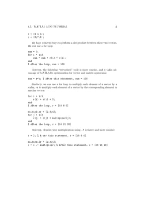 1.5. MATLAB MINI-TUTORIAL 13
r = [9 4 0];
c = [8;7;5];
We have seen two ways to perform a dot product between these two vectors.
We can use a for loop:
sum = 0;
for i = 1:3
sum = sum + r(i) * c(i);
end
% After the loop, sum = 100
However, the following “vectorized” code is more concise, and it takes ad-
vantage of MATLAB’s optimization for vector and matrix operations:
sum = r*c; % After this statement, sum = 100
Similarly, we can use a for loop to multiply each element of a vector by a
scalar, or to multiply each element of a vector by the corresponding element in
another vector:
for i = 1:3
r(i) = r(i) * 2;
end
% After the loop, r = [18 8 0]
multiplier = [2;3;4];
for j = 1:3
c(j) = c(j) * multiplier(j);
end
% After the loop, c = [16 21 20]
However, element-wise multiplication using .* is faster and more concise:
r * 2; % After this statement, r = [18 8 0]
multiplier = [2;3;4];
c = c .* multiplier; % After this statement, c = [16 21 20]
 