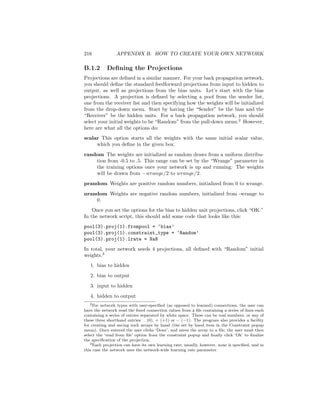 216 APPENDIX B. HOW TO CREATE YOUR OWN NETWORK
B.1.2 Deﬁning the Projections
Projections are deﬁned in a similar manner. For your back propagation network,
you should deﬁne the standard feedforward projections from input to hidden to
output, as well as projections from the bias units. Let’s start with the bias
projections. A projection is deﬁned by selecting a pool from the sender list,
one from the receiver list and then specifying how the weights will be initialized
from the drop-down menu. Start by having the “Sender” be the bias and the
“Receiver” be the hidden units. For a back propagation network, you should
select your initial weights to be “Random” from the pull-down menu.2
However,
here are what all the options do:
scalar This option starts all the weights with the same initial scalar value,
which you deﬁne in the given box.
random The weights are initialized as random draws from a uniform distribu-
tion from -0.5 to .5. This range can be set by the “Wrange” parameter in
the training options once your network is up and running. The weights
will be drawn from −wrange/2 to wrange/2.
prandom Weights are positive random numbers, initialized from 0 to wrange.
nrandom Weights are negative random numbers, initialized from -wrange to
0.
Once you set the options for the bias to hidden unit projections, click “OK.”
In the network script, this should add some code that looks like this:
pool(3).proj(1).frompool = ‘bias’
pool(3).proj(1).constraint_type = ‘Random’
pool(3).proj(1).lrate = NaN
In total, your network needs 4 projections, all deﬁned with “Random” initial
weights.3
1. bias to hidden
2. bias to output
3. input to hidden
4. hidden to output
2For network types with user-speciﬁed (as opposed to learned) connections, the user can
have the network read the ﬁxed connection values from a ﬁle containing a series of lines each
containing a series of entries separated by white space. These can be real numbers, or any of
these three shorthand entries: . (0), + (+1) or − (−1). The program also provides a facility
for creating and saving such arrays by hand (the set by hand item in the Constraint popup
menu). Once entered the user clicks ‘Done’, and saves the array to a ﬁle; the user must then
select the ‘read from ﬁle’ option from the constraint popup and ﬁnally click ‘Ok’ to ﬁnalize
the speciﬁcation of the projection.
3Each projection can have its own learning rate; usually, however, none is speciﬁed, and in
this case the network uses the network-wide learning rate parameter.
 