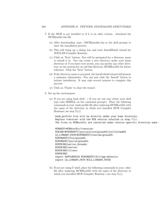 228 APPENDIX D. PDPTOOL STANDALONE EXECUTABLE
7. If the MCR is not installed or if it is an older version, download the
MCRInsaller.bin ﬁle
(a) After downloading ,type ./MCRInstaller.bin at the shell prompt to
start the installation process.
(b) This will bring up a dialog box and start InstallShield wizard for
MATLAB Compiler Runtime.
(c) Click on ’Next’ button. You will be prompted for a directory name
to install it in. You can create a new directory under your home
directory or if you have root access, you can specﬁy any other direc-
tory on the system.Let us call this directory MCRRootDir for future
reference. Click the ’Next’ button.
(d) If the directory name is accepted, the install shield wizard will present
a summary information. You can now click the ’Install’ button to
initiate installation. It may take several minutes to complete this
process.
(e) Click on ’Finish’ to close the wizard.
8. Set up the environment :
(a) If you are using bash shell - ( If you are not sure about your shell
type echo $SHELL on the command prompt). Place the following
commands in your .bash proﬁle ﬁle after replacing MCRRootDir with
the name of the directory in which you installed MCR Compiler
Runtime( see step 7(c)).
.bash_profile file will be directly under your home directory.
Replace <version> with the MCR version intalled in step 7(c).
The files in MCRRootDir are installed under version specific directory name e
MCRROOT=MCRRootDir/<version>
MCRJRE=${MCRROOT}/sys/java/jre/glnxa64/jre/lib/amd64
LD_LIBRARY_PATH=${MCRROOT}/runtime/glnxa64:
${MCRROOT}/bin/glnxa64:
${MCRROOT/sys/os/glnxa64:
${MCRJRE/native_threads:
${MCRJRE}/server:
${MCRJRE}/client:
${MCRJRE}
export XAPPLRESDIR ${MCRROOT}/X11/app-defaults
export LD_LIBRARY_PATH ${LD_LIBRARY_PATH}
(b) If you are using C shell, place the following commands in your .cshrc
ﬁle after replacing MCRRootDir with the name of the directory in
which you installed MCR Compiler Runtime ( see step 7(c)).
 