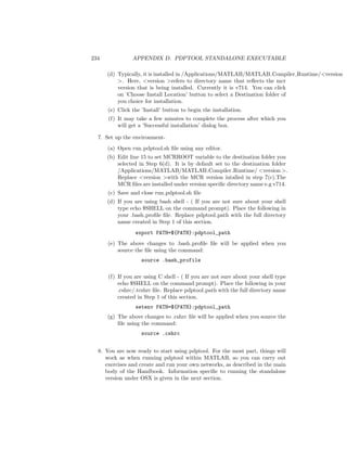 234 APPENDIX D. PDPTOOL STANDALONE EXECUTABLE
(d) Typically, it is installed in /Applications/MATLAB/MATLAB Compiler Runtime/<version
>. Here, <version >refers to directory name that reﬂects the mcr
version that is being installed. Currently it is v714. You can click
on ’Choose Install Location’ button to select a Destination folder of
you choice for installation.
(e) Click the ’Install’ button to begin the installation.
(f) It may take a few minutes to complete the process after which you
will get a ’Successful installation’ dialog box.
7. Set up the environment-
(a) Open run pdptool.sh ﬁle using any editor.
(b) Edit line 15 to set MCRROOT variable to the destination folder you
selected in Step 6(d). It is by default set to the destination folder
/Applications/MATLAB/MATLAB Compiler Runtime/ <version >.
Replace <version >with the MCR version intalled in step 7(c).The
MCR ﬁles are installed under version speciﬁc directory name e.g v714.
(c) Save and close run pdptool.sh ﬁle
(d) If you are using bash shell - ( If you are not sure about your shell
type echo $SHELL on the command prompt). Place the following in
your .bash proﬁle ﬁle. Replace pdptool path with the full directory
name created in Step 1 of this section.
export PATH=${PATH}:pdptool_path
(e) The above changes to .bash proﬁle ﬁle will be applied when you
source the ﬁle using the command:
source .bash_profile
(f) If you are using C shell - ( If you are not sure about your shell type
echo $SHELL on the command prompt). Place the following in your
.cshrc/.tcshrc ﬁle. Replace pdptool path with the full directory name
created in Step 1 of this section.
setenv PATH=${PATH}:pdptool_path
(g) The above changes to .cshrc ﬁle will be applied when you source the
ﬁle using the command:
source .cshrc
8. You are now ready to start using pdptool. For the most part, things will
work as when running pdptool within MATLAB, so you can carry out
exercises and create and run your own networks, as described in the main
body of the Handbook. Information speciﬁc to running the standalone
version under OSX is given in the next section.
 