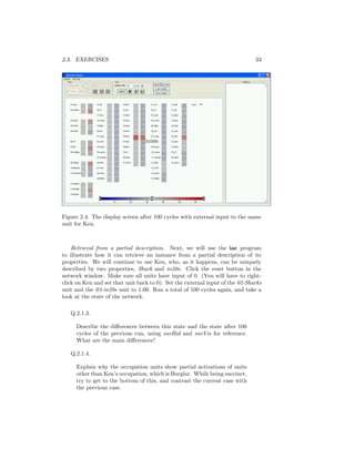 2.3. EXERCISES 33
Figure 2.4: The display screen after 100 cycles with external input to the name
unit for Ken.
Retrieval from a partial description. Next, we will use the iac program
to illustrate how it can retrieve an instance from a partial description of its
properties. We will continue to use Ken, who, as it happens, can be uniquely
described by two properties, Shark and in20s. Click the reset button in the
network window. Make sure all units have input of 0. (You will have to right-
click on Ken and set that unit back to 0). Set the external input of the 02-Sharks
unit and the 03-in20s unit to 1.00. Run a total of 100 cycles again, and take a
look at the state of the network.
Q.2.1.3.
Describe the diﬀerences between this state and the state after 100
cycles of the previous run, using savHid and savVis for reference.
What are the main diﬀerences?
Q.2.1.4.
Explain why the occupation units show partial activations of units
other than Ken’s occupation, which is Burglar. While being succinct,
try to get to the bottom of this, and contrast the current case with
the previous case.
 