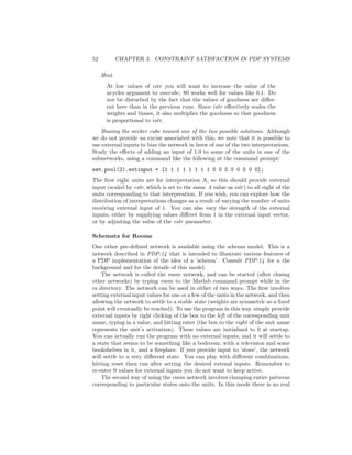 52 CHAPTER 3. CONSTRAINT SATISFACTION IN PDP SYSTEMS
Hint.
At low values of istr you will want to increase the value of the
ncycles argument to onecube; 80 works well for values like 0.1. Do
not be disturbed by the fact that the values of goodness are diﬀer-
ent here than in the previous runs. Since istr eﬀectively scales the
weights and biases, it also multiplies the goodness so that goodness
is proportional to istr.
Biasing the necker cube toward one of the two possible solutions. Although
we do not provide an excise associated with this, we note that it is possible to
use external inputs to bias the network in favor of one of the two interpretations.
Study the eﬀects of adding an input of 1.0 to some of the units in one of the
subnetworks, using a command like the following at the command prompt:
net.pool(2).extinput = [1 1 1 1 1 1 1 1 0 0 0 0 0 0 0 0];
The ﬁrst eight units are for interpretation A, so this should provide external
input (scaled by estr, which is set to the same .4 value as istr) to all eight of the
units corresponding to that interpreation. If you wish, you can explore how the
distribution of interpretations changes as a result of varying the number of units
receiving external input of 1. You can also vary the strength of the external
inputs, either by supplying values diﬀeret from 1 in the external input vector,
or by adjusting the value of the estr parameter.
Schemata for Rooms
One other pre-deﬁned network is available using the schema model. This is a
network described in PDP:14 that is intended to illustrate various features of
a PDP implementation of the idea of a ’schema’. Consult PDP:14 for a the
background and for the details of this model.
The network is called the room network, and can be started (after closing
other networks) by typing room to the Matlab command prompt while in the
cs directory. The network can be used in either of two ways. The ﬁrst involves
setting external input values for one or a few of the units in the network, and then
allowing the network to settle to a stable state (weights are symmetric so a ﬁxed
point will eventually be reached). To use the program in this way, simply provide
external inputs by right clicking of the box to the left of the corresponding unit
name, typing in a value, and hitting enter (the box to the right of the unit name
represents the unit’s activation). These values are initialized to 0 at startup.
You can actually run the program with no external inputs, and it will settle to
a state that seems to be something like a bedroom, with a television and some
bookshelves in it, and a ﬁreplace. If you provide input to ’stove’, the network
will settle to a very diﬀerent state. You can play with diﬀerent combinations,
hitting reset then run after setting the desired extenal inputs. Remember to
re-enter 0 values for external inputs you do not want to keep active.
The second way of using the room network involves clamping entire patterns
corresponding to particular states onto the units. In this mode there is no real
 