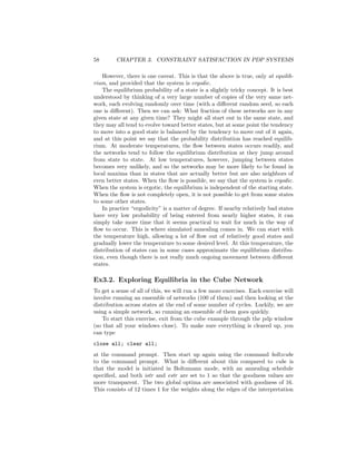 58 CHAPTER 3. CONSTRAINT SATISFACTION IN PDP SYSTEMS
However, there is one caveat. This is that the above is true, only at equilib-
rium, and provided that the system is ergodic.
The equilibrium probability of a state is a slightly tricky concept. It is best
understood by thinking of a very large number of copies of the very same net-
work, each evolving randomly over time (with a diﬀerent random seed, so each
one is diﬀerent). Then we can ask: What fraction of these networks are in any
given state at any given time? They might all start out in the same state, and
they may all tend to evolve toward better states, but at some point the tendency
to move into a good state is balanced by the tendency to move out of it again,
and at this point we say that the probability distribution has reached equilib-
rium. At moderate temperatures, the ﬂow between states occurs readily, and
the networks tend to follow the equilibrium distribution at they jump around
from state to state. At low temperatures, however, jumping between states
becomes very unlikely, and so the networks may be more likely to be found in
local maxima than in states that are actually better but are also neighbors of
even better states. When the ﬂow is possible, we say that the system is ergodic.
When the system is ergotic, the equilibrium is independent of the starting state.
When the ﬂow is not completely open, it is not possible to get from some states
to some other states.
In practice “ergodicity” is a matter of degree. If nearby relatively bad states
have very low probability of being entered from nearly higher states, it can
simply take more time that it seems practical to wait for much in the way of
ﬂow to occur. This is where simulated annealing comes in. We can start with
the temperature high, allowing a lot of ﬂow out of relatively good states and
gradually lower the temperature to some desired level. At this temperature, the
distribution of states can in some cases approximate the equilibrium distribu-
tion, even though there is not really much ongoing movement between diﬀerent
states.
Ex3.2. Exploring Equilibria in the Cube Network
To get a sense of all of this, we will run a few more exercises. Each exercise will
involve running an ensemble of networks (100 of them) and then looking at the
distribution across states at the end of some number of cycles. Luckily, we are
using a simple network, so running an ensemble of them goes quickly.
To start this exercise, exit from the cube example through the pdp window
(so that all your windows close). To make sure everything is cleared up, you
can type
close all; clear all;
at the command prompt. Then start up again using the command boltzcube
to the command prompt. What is diﬀerent about this compared to cube is
that the model is initiated in Boltzmann mode, with an annealing schedule
speciﬁed, and both istr and estr are set to 1 so that the goodness values are
more transparent. The two global optima are associated with goodness of 16.
This consists of 12 times 1 for the weights along the edges of the interpretation
 
